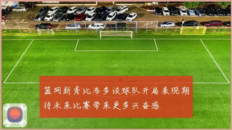 篮网新秀比洛多谈球队开局表现期待未来比赛带来更多兴奋感