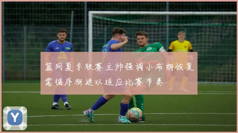 篮网夏季联赛主帅强调小布朗恢复需循序渐进以适应比赛节奏
