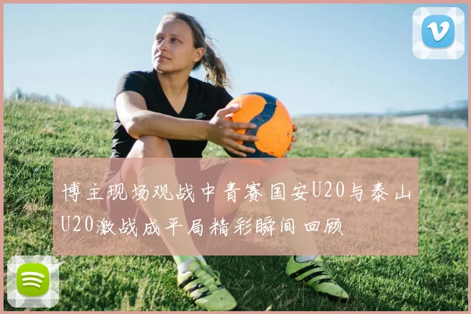 博主现场观战中青赛国安U20与泰山U20激战成平局精彩瞬间回顾