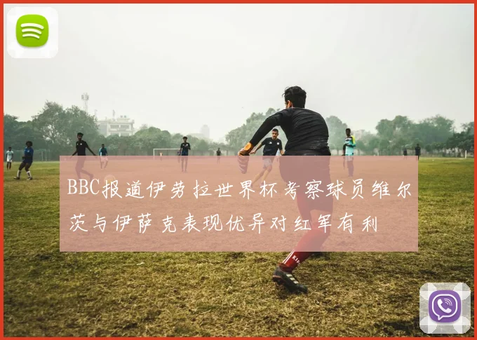 BBC报道伊劳拉世界杯考察球员维尔茨与伊萨克表现优异对红军有利