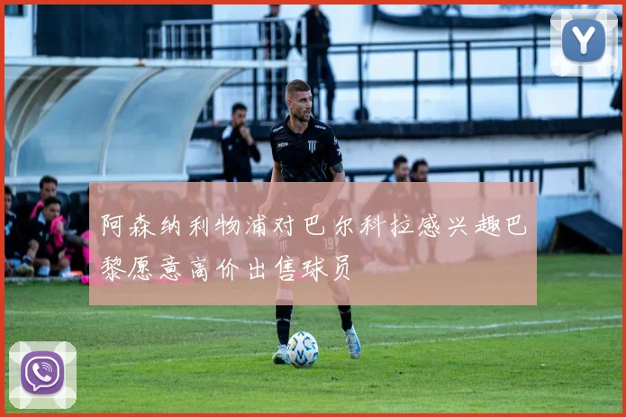 阿森纳利物浦对巴尔科拉感兴趣巴黎愿意高价出售球员
