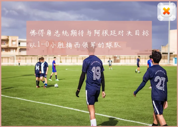 佛得角总统期待与阿根廷对决目标以1-0小胜梅西领军的球队