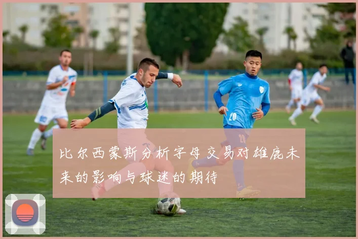 比尔西蒙斯分析字母交易对雄鹿未来的影响与球迷的期待