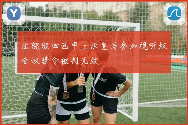 法院驳回西甲上诉皇马参加视听权会议禁令被判无效