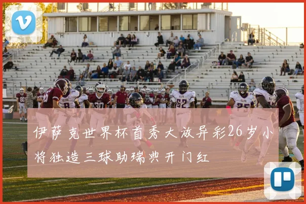 伊萨克世界杯首秀大放异彩26岁小将独造三球助瑞典开门红