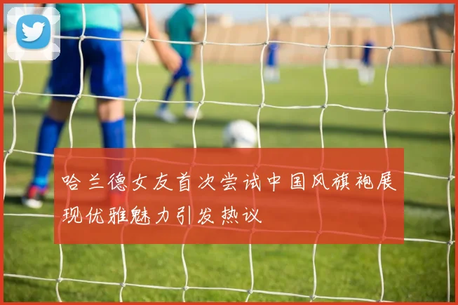 哈兰德女友首次尝试中国风旗袍展现优雅魅力引发热议