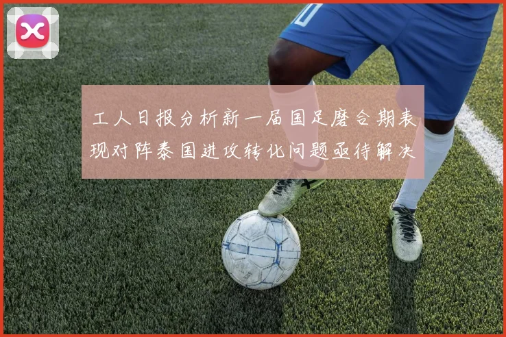 工人日报分析新一届国足磨合期表现对阵泰国进攻转化问题亟待解决