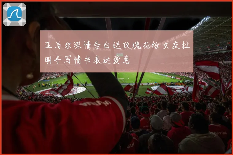 亚马尔深情告白送玫瑰花给女友拉明手写情书表达爱意