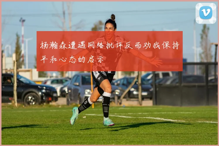 杨瀚森遭遇网络批评反而劝我保持平和心态的启示
