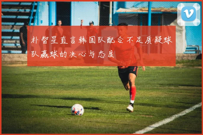 朴智星直言韩国队配合不足质疑球队赢球的决心与态度