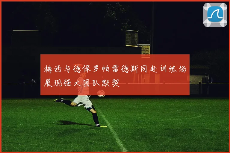 梅西与德保罗帕雷德斯同赴训练场展现强大团队默契