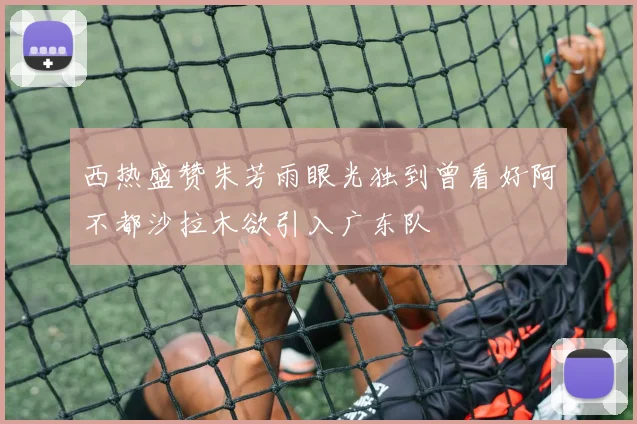 西热盛赞朱芳雨眼光独到曾看好阿不都沙拉木欲引入广东队