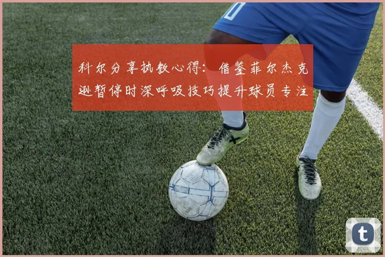 科尔分享执教心得：借鉴菲尔杰克逊暂停时深呼吸技巧提升球员专注力
