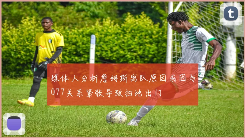 媒体人分析詹姆斯离队原因或因与077关系紧张导致扫地出门